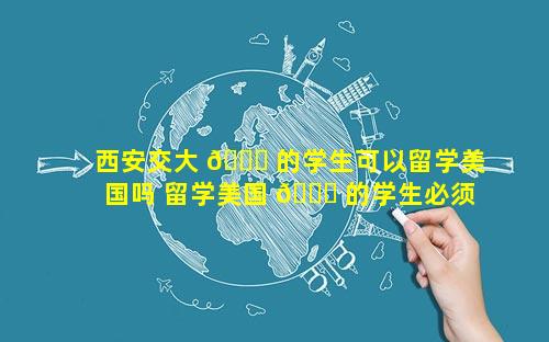 西安交大 🐛 的学生可以留学美国吗 留学美国 🐅 的学生必须要做体检